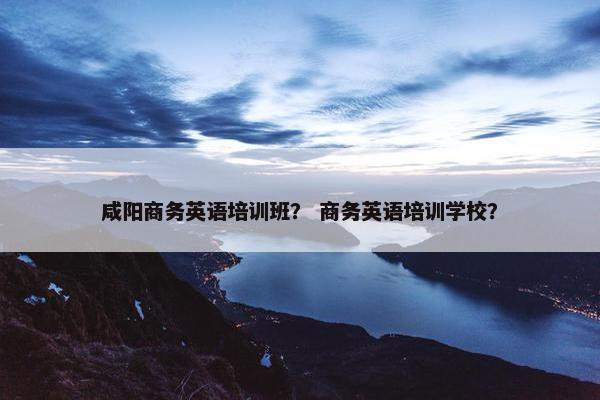 咸阳商务英语培训班？ 商务英语培训学校？