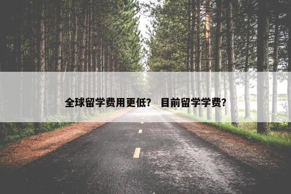 全球留学费用更低？ 目前留学学费？