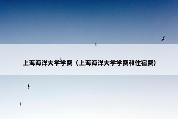 上海海洋大学学费（上海海洋大学学费和住宿费）