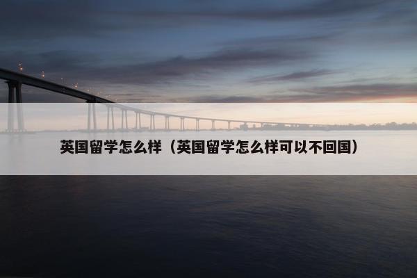 英国留学怎么样（英国留学怎么样可以不回国）