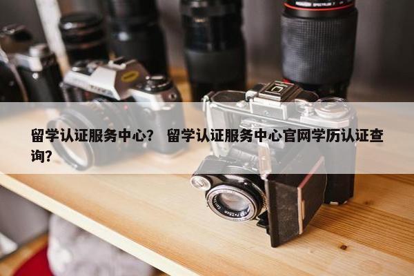 留学认证服务中心？ 留学认证服务中心官网学历认证查询？