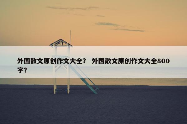 外国散文原创作文大全？ 外国散文原创作文大全800字？