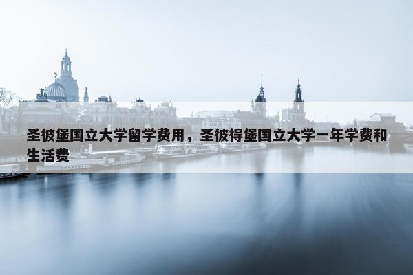 圣彼堡国立大学留学费用，圣彼得堡国立大学一年学费和生活费