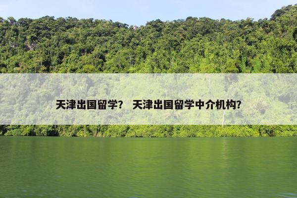天津出国留学？ 天津出国留学中介机构？