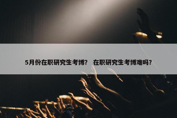 5月份在职研究生考博？ 在职研究生考博难吗？