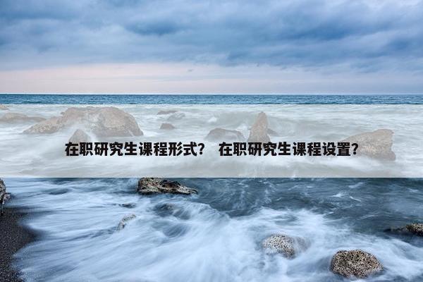 在职研究生课程形式？ 在职研究生课程设置？