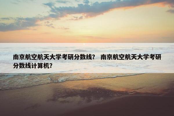 南京航空航天大学考研分数线？ 南京航空航天大学考研分数线计算机？