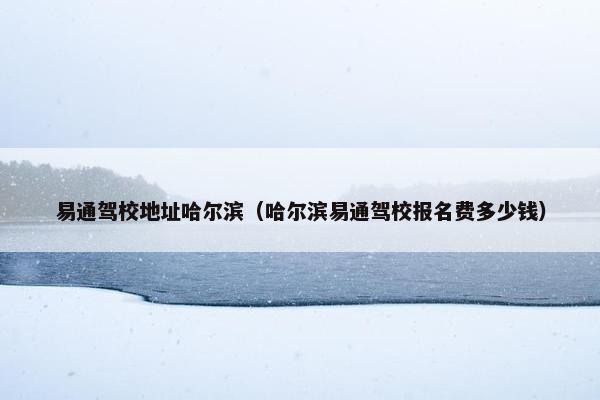 易通驾校地址哈尔滨（哈尔滨易通驾校报名费多少钱）