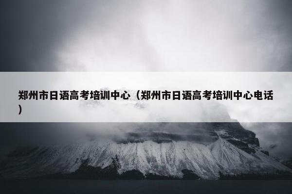 郑州市日语高考培训中心（郑州市日语高考培训中心电话）