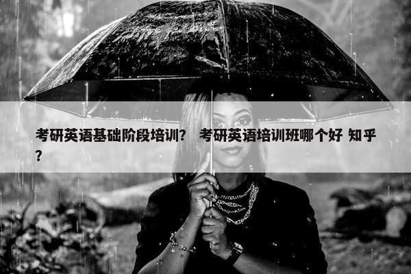 考研英语基础阶段培训？ 考研英语培训班哪个好 知乎？