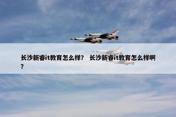 长沙新睿it教育怎么样？ 长沙新睿it教育怎么样啊？