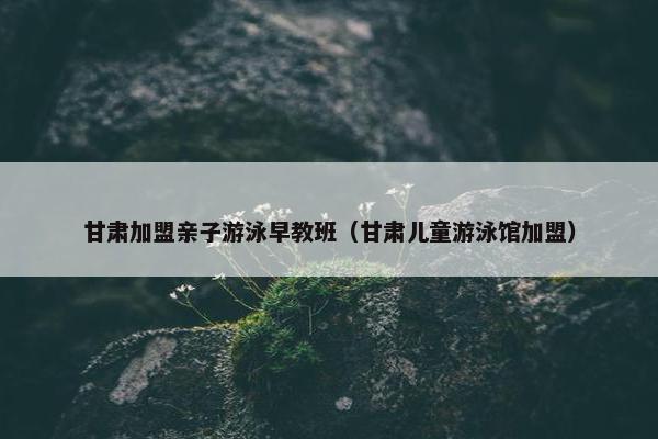 甘肃加盟亲子游泳早教班（甘肃儿童游泳馆加盟）