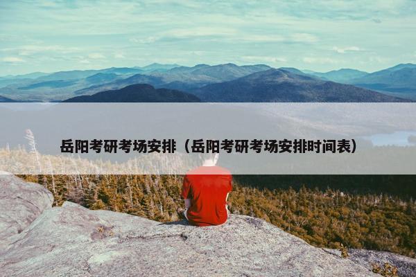 岳阳考研考场安排（岳阳考研考场安排时间表）