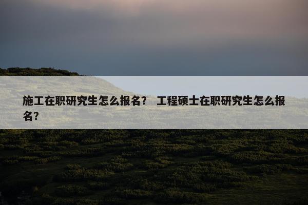 施工在职研究生怎么报名？ 工程硕士在职研究生怎么报名？