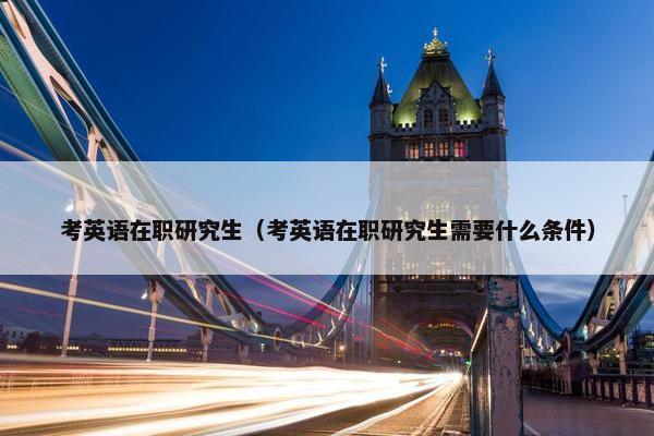 考英语在职研究生（考英语在职研究生需要什么条件）