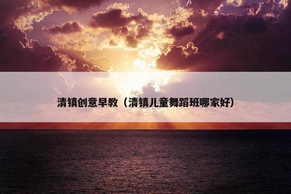 清镇创意早教（清镇儿童舞蹈班哪家好）
