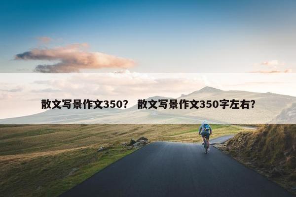 散文写景作文350？ 散文写景作文350字左右？