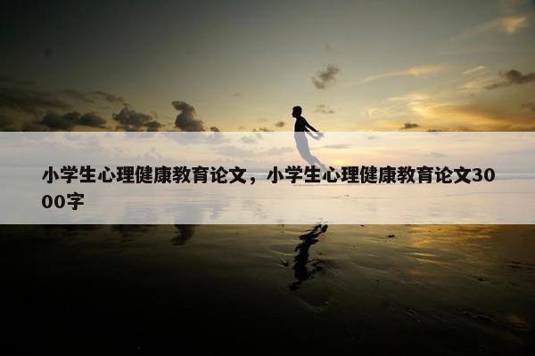 小学生心理健康教育论文，小学生心理健康教育论文3000字