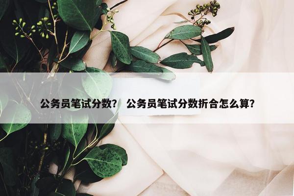 公务员笔试分数？ 公务员笔试分数折合怎么算？