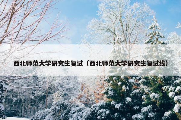 西北师范大学研究生复试（西北师范大学研究生复试线）