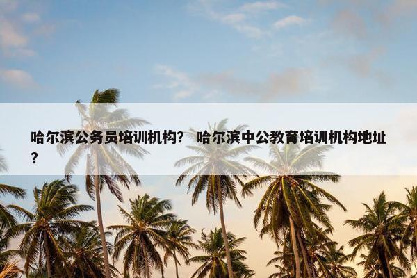哈尔滨公务员培训机构？ 哈尔滨中公教育培训机构地址？