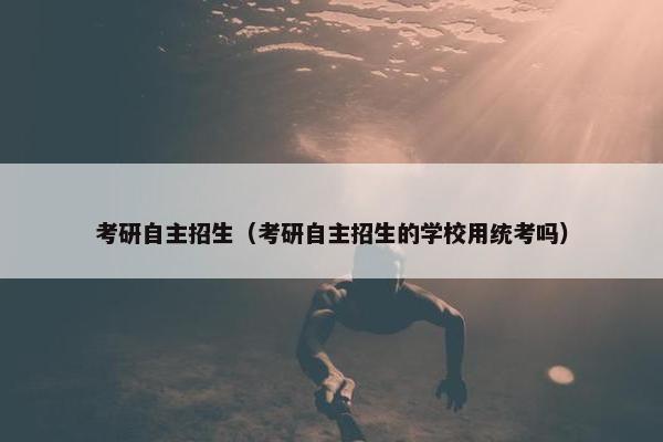 考研自主招生（考研自主招生的学校用统考吗）