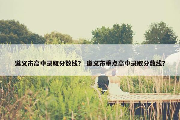 遵义市高中录取分数线？ 遵义市重点高中录取分数线？