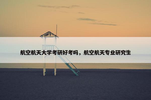 航空航天大学考研好考吗，航空航天专业研究生