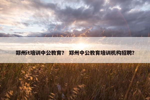 郑州it培训中公教育？ 郑州中公教育培训机构招聘？