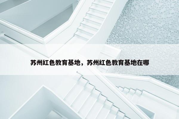 苏州红色教育基地，苏州红色教育基地在哪