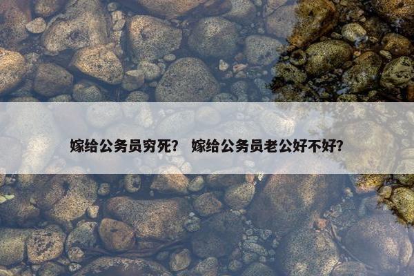 嫁给公务员穷死？ 嫁给公务员老公好不好？