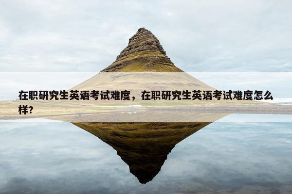 在职研究生英语考试难度，在职研究生英语考试难度怎么样?