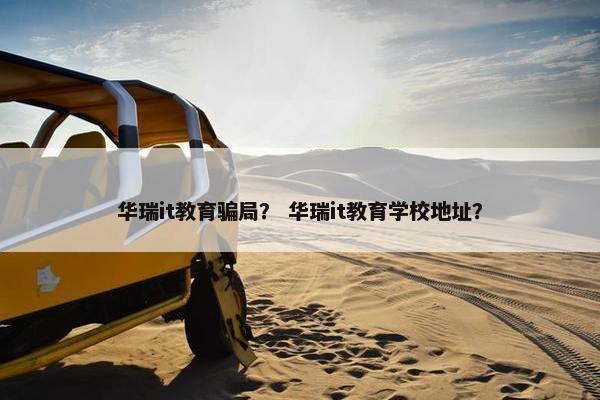 华瑞it教育骗局？ 华瑞it教育学校地址？