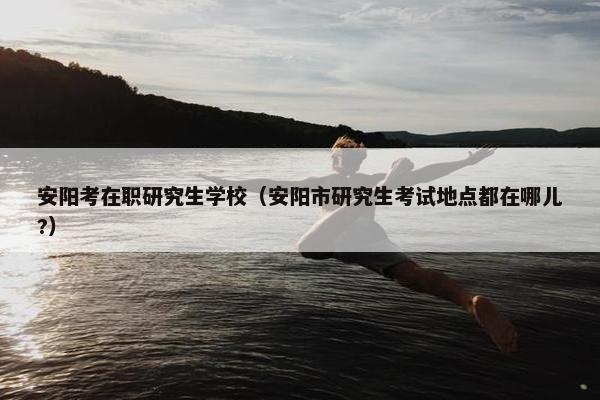 安阳考在职研究生学校（安阳市研究生考试地点都在哪儿?）