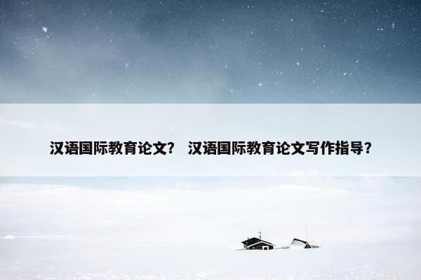 汉语国际教育论文？ 汉语国际教育论文写作指导？