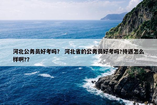 河北公务员好考吗？ 河北省的公务员好考吗?待遇怎么样啊?？