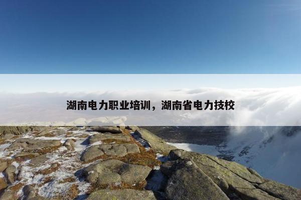 湖南电力职业培训，湖南省电力技校