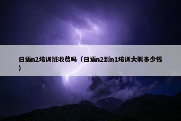日语n2培训班收费吗（日语n2到n1培训大概多少钱）