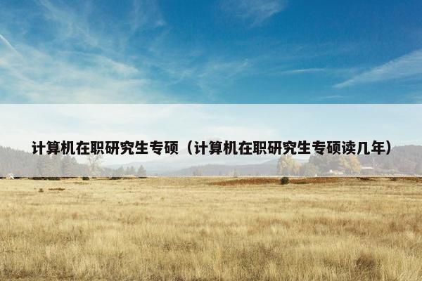 计算机在职研究生专硕（计算机在职研究生专硕读几年）