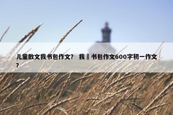 儿童散文我书包作文？ 我昰书包作文600字初一作文？