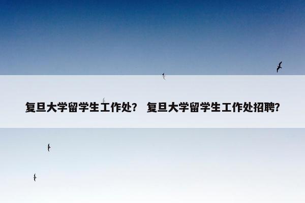 复旦大学留学生工作处？ 复旦大学留学生工作处招聘？