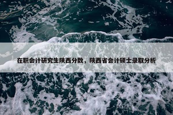 在职会计研究生陕西分数，陕西省会计硕士录取分析