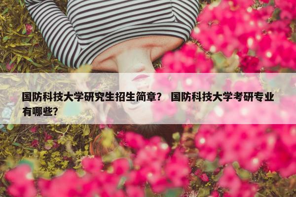 国防科技大学研究生招生简章？ 国防科技大学考研专业有哪些？
