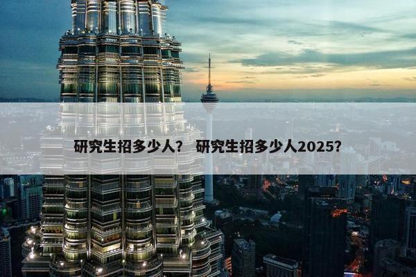研究生招多少人？ 研究生招多少人2025？