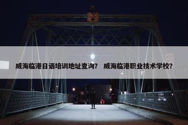 威海临港日语培训地址查询？ 威海临港职业技术学校？