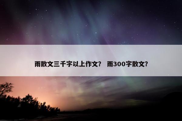 雨散文三千字以上作文？ 雨300字散文？
