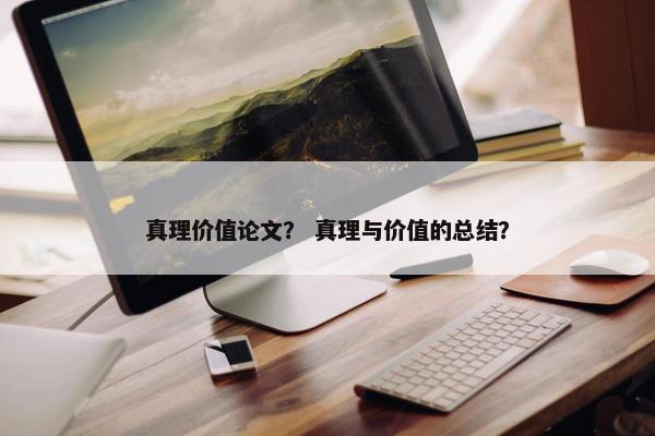 真理价值论文？ 真理与价值的总结？