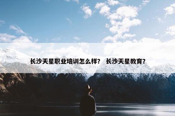 长沙天星职业培训怎么样？ 长沙天星教育？